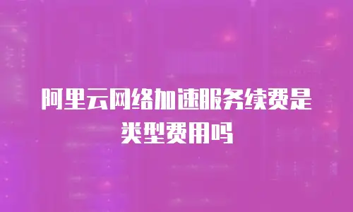 阿里云网络加速服务续费是类型费用吗