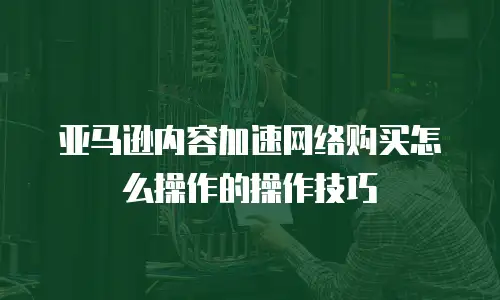 亚马逊内容加速网络购买怎么操作的操作技巧