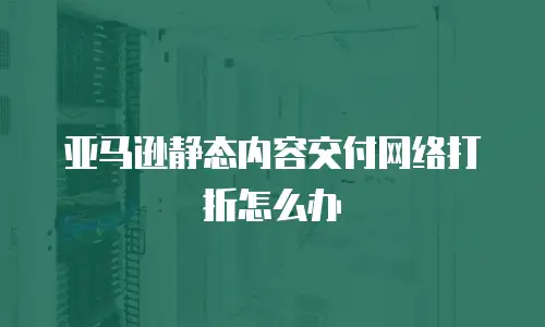 亚马逊静态内容交付网络打折怎么办