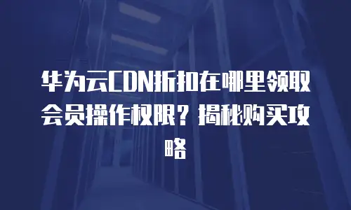 华为云CDN折扣在哪里领取会员操作权限？揭秘购买攻略