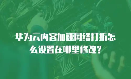 华为云内容加速网络打折怎么设置在哪里修改？