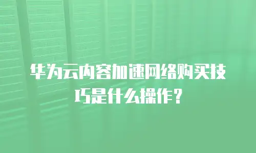 华为云内容加速网络购买技巧是什么操作？