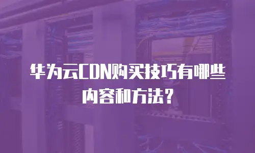 华为云CDN购买技巧有哪些内容和方法？