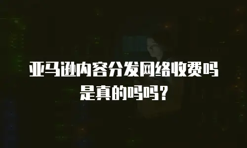亚马逊内容分发网络收费吗是真的吗吗？