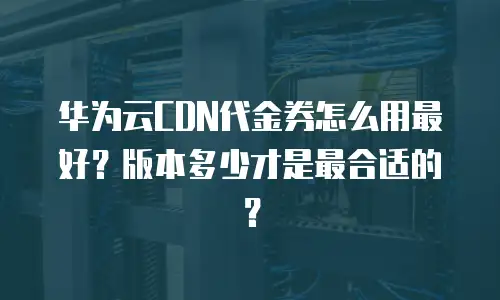 华为云CDN代金券怎么用最好？版本多少才是最合适的？