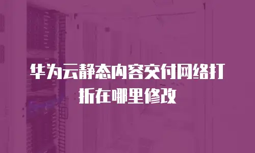 华为云静态内容交付网络打折在哪里修改