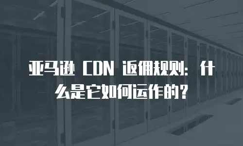 亚马逊 CDN 返佣规则：什么是它如何运作的？