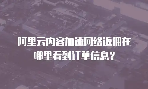 阿里云内容加速网络返佣在哪里看到订单信息？