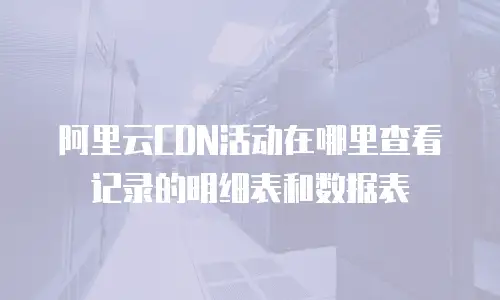 阿里云CDN活动在哪里查看记录的明细表和数据表