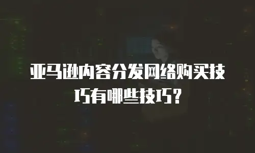 亚马逊内容分发网络购买技巧有哪些技巧？