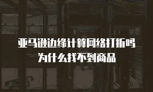 亚马逊边缘计算网络打折吗为什么找不到商品