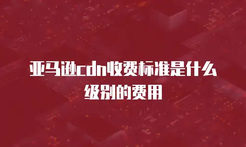 亚马逊cdn收费标准是什么级别的费用