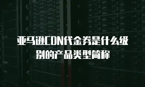 亚马逊CDN代金券是什么级别的产品类型简称