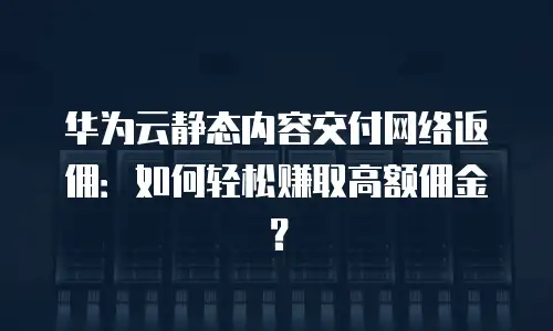 华为云静态内容交付网络返佣：如何轻松赚取高额佣金？