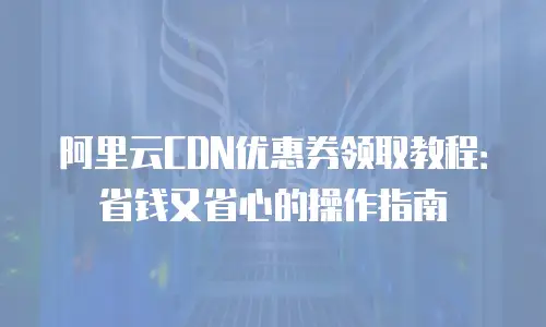 阿里云CDN优惠券领取教程：省钱又省心的操作指南