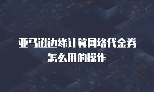 亚马逊边缘计算网络代金券怎么用的操作