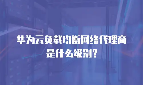 华为云负载均衡网络代理商是什么级别？