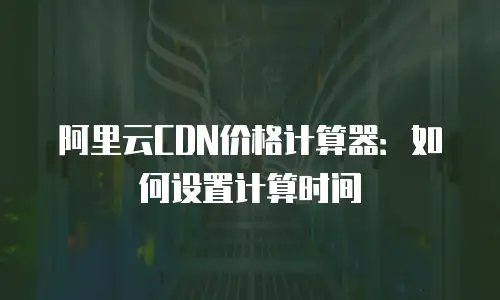 阿里云CDN价格计算器：如何设置计算时间