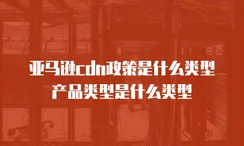 亚马逊cdn政策是什么类型产品类型是什么类型