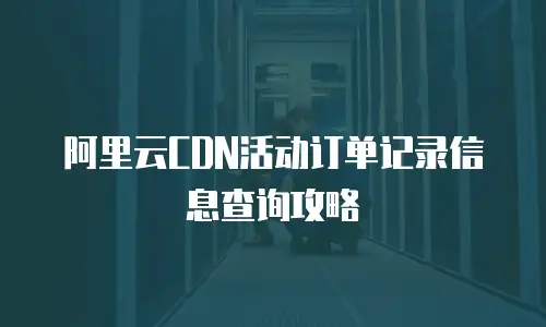 阿里云CDN活动订单记录信息查询攻略