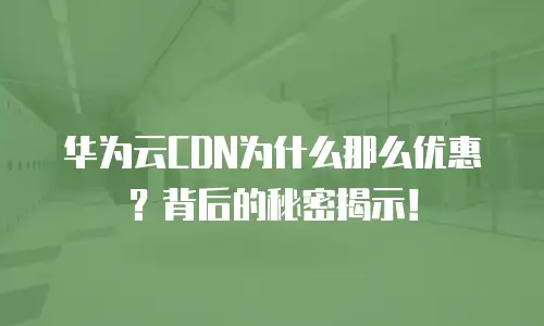 华为云CDN为什么那么优惠？背后的秘密揭示！