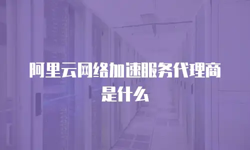 阿里云网络加速服务代理商是什么