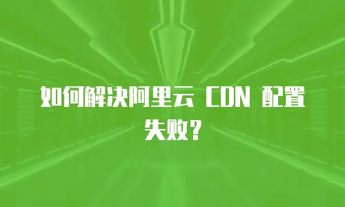 如何解决阿里云 CDN 配置失败？