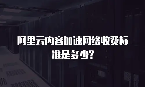 阿里云内容加速网络收费标准是多少?