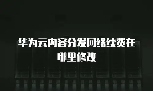 华为云内容分发网络续费在哪里修改