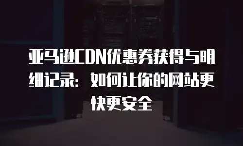 亚马逊CDN优惠券获得与明细记录：如何让你的网站更快更安全