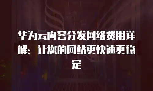 华为云内容分发网络费用详解：让您的网站更快速更稳定