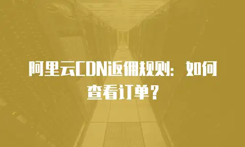 阿里云CDN返佣规则：如何查看订单？