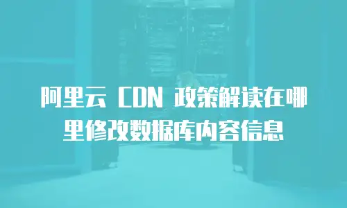 阿里云 CDN 政策解读在哪里修改数据库内容信息