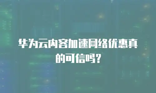 华为云内容加速网络优惠真的可信吗？