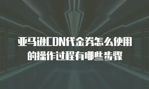 亚马逊CDN代金券怎么使用的操作过程有哪些步骤