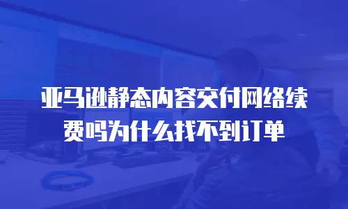 亚马逊静态内容交付网络续费吗为什么找不到订单