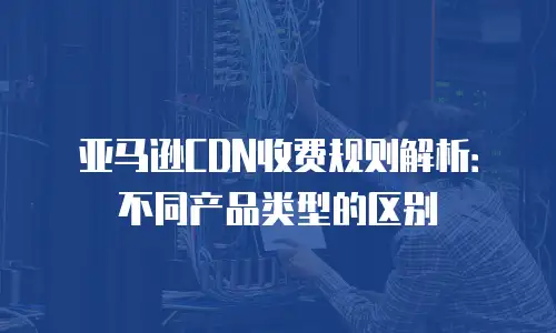 亚马逊CDN收费规则解析：不同产品类型的区别