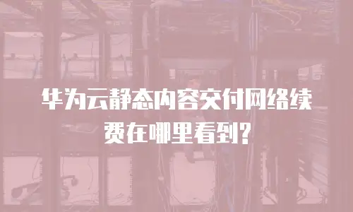 华为云静态内容交付网络续费在哪里看到?