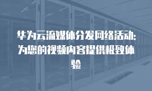 华为云流媒体分发网络活动:为您的视频内容提供极致体验