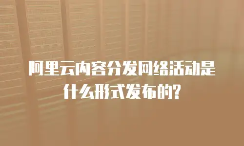 阿里云内容分发网络活动是什么形式发布的?