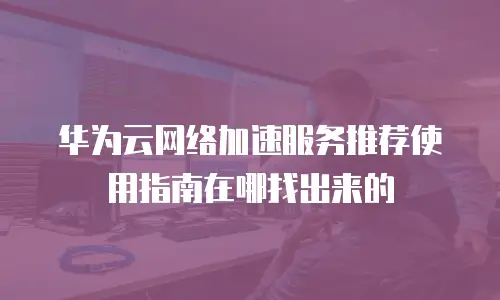 华为云网络加速服务推荐使用指南在哪找出来的