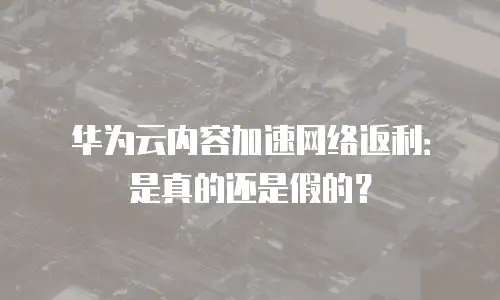 华为云内容加速网络返利：是真的还是假的？