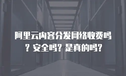阿里云内容分发网络收费吗？安全吗？是真的吗？