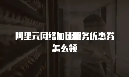 阿里云网络加速服务优惠券怎么领