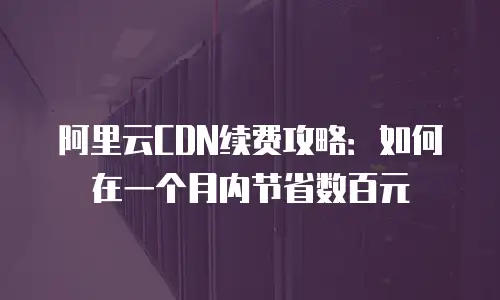 阿里云CDN续费攻略：如何在一个月内节省数百元