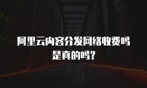  阿里云内容分发网络收费吗是真的吗？