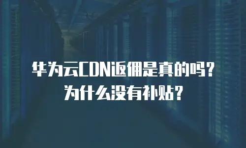 华为云CDN返佣是真的吗？为什么没有补贴？