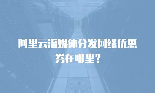 阿里云流媒体分发网络优惠券在哪里？