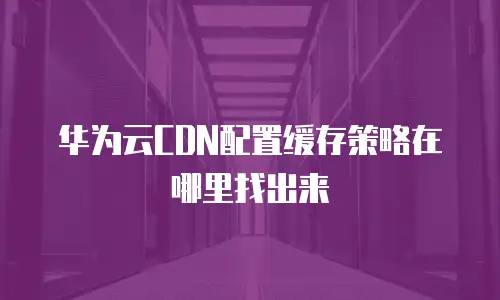 华为云CDN配置缓存策略在哪里找出来