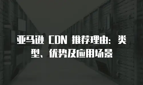 亚马逊 CDN 推荐理由：类型、优势及应用场景